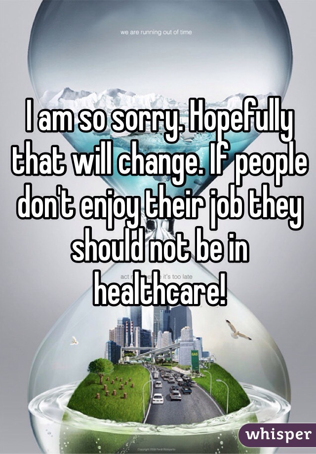 I am so sorry. Hopefully that will change. If people don't enjoy their job they should not be in healthcare!