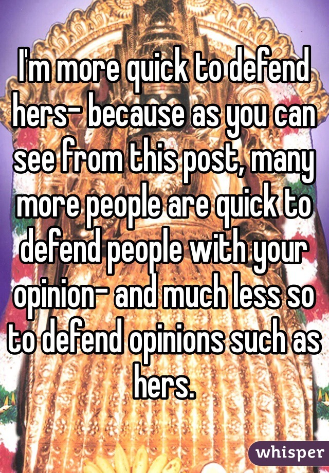 I'm more quick to defend hers- because as you can see from this post, many more people are quick to defend people with your opinion- and much less so to defend opinions such as hers. 