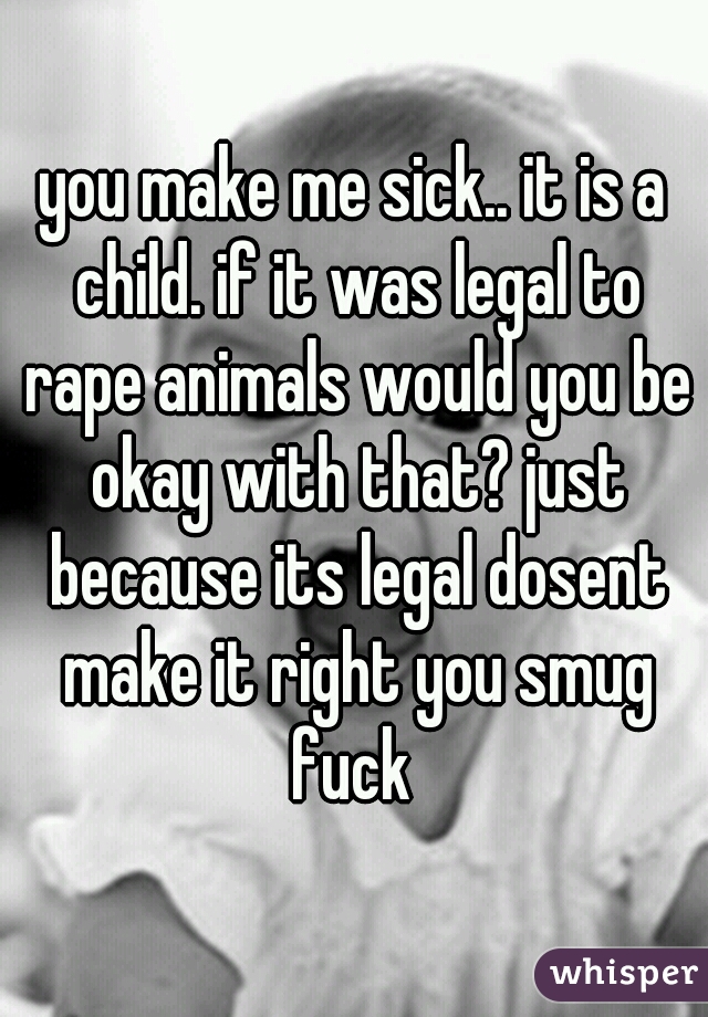 you make me sick.. it is a child. if it was legal to rape animals would you be okay with that? just because its legal dosent make it right you smug fuck 