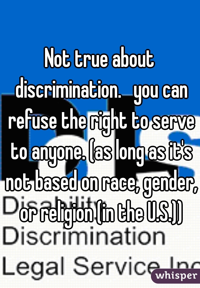 Not true about discrimination.   you can refuse the right to serve to anyone. (as long as it's not based on race, gender, or religion (in the U.S.))