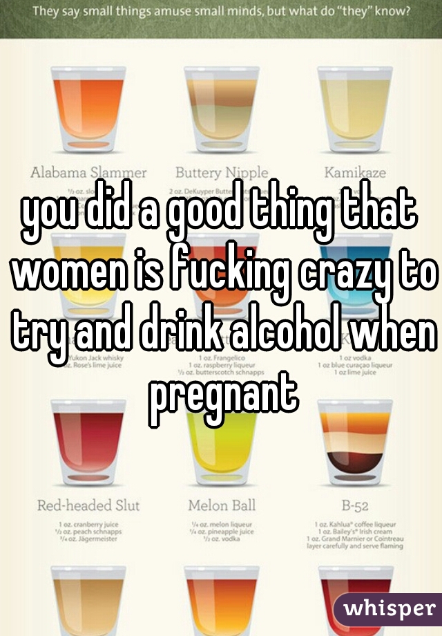 you did a good thing that women is fucking crazy to try and drink alcohol when pregnant