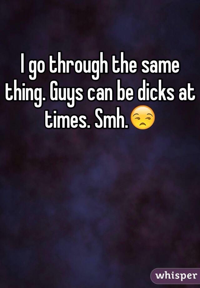 I go through the same thing. Guys can be dicks at times. Smh.😒