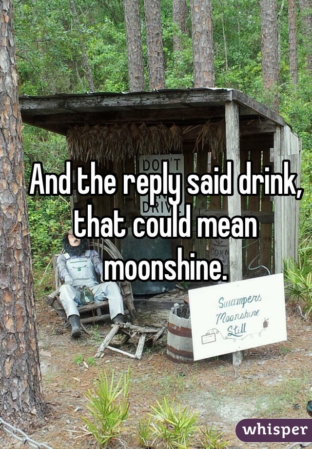 And the reply said drink, that could mean moonshine.