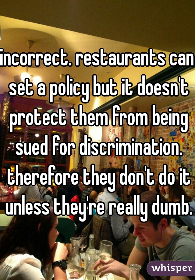 incorrect. restaurants can set a policy but it doesn't protect them from being sued for discrimination. therefore they don't do it unless they're really dumb.