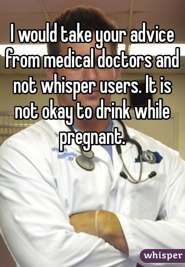 I would take your advice from medical doctors and not whisper users. It is not okay to drink while pregnant. 