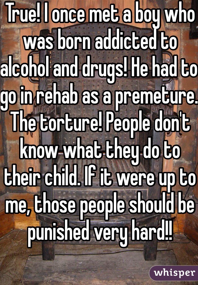 True! I once met a boy who was born addicted to alcohol and drugs! He had to go in rehab as a premeture. The torture! People don't know what they do to their child. If it were up to me, those people should be punished very hard!! 