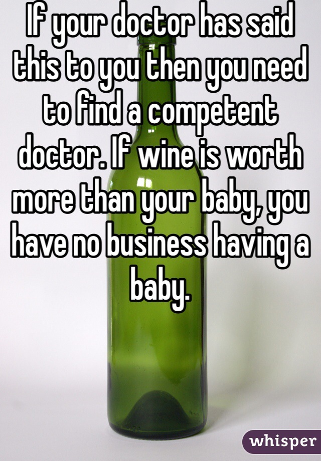 If your doctor has said this to you then you need to find a competent doctor. If wine is worth more than your baby, you have no business having a baby. 