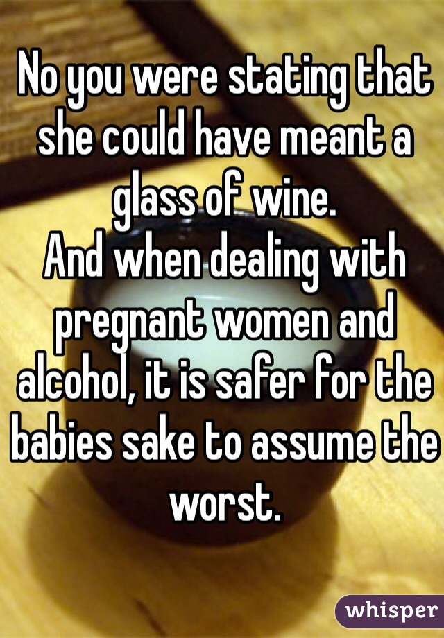 No you were stating that she could have meant a glass of wine.
And when dealing with pregnant women and alcohol, it is safer for the babies sake to assume the worst.