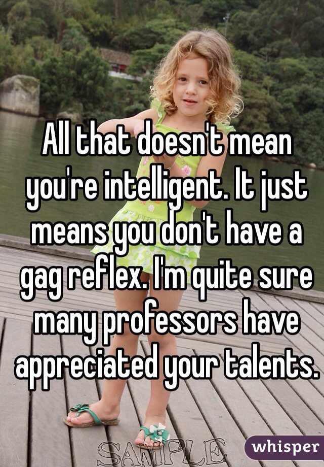 All that doesn't mean you're intelligent. It just means you don't have a gag reflex. I'm quite sure many professors have appreciated your talents.