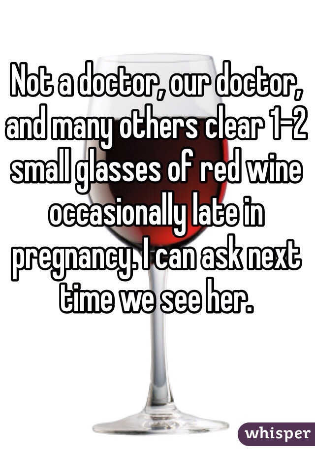 Not a doctor, our doctor, and many others clear 1-2 small glasses of red wine occasionally late in pregnancy. I can ask next time we see her. 