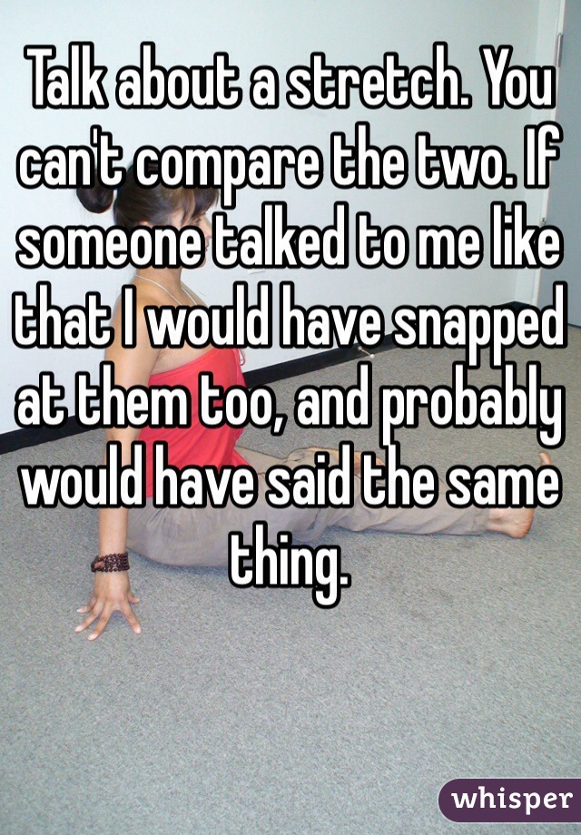 Talk about a stretch. You can't compare the two. If someone talked to me like that I would have snapped at them too, and probably would have said the same thing.