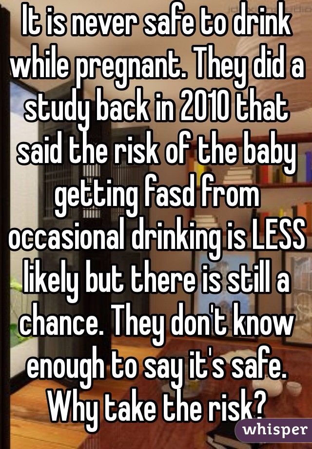 It is never safe to drink while pregnant. They did a study back in 2010 that said the risk of the baby getting fasd from occasional drinking is LESS likely but there is still a chance. They don't know enough to say it's safe. Why take the risk?