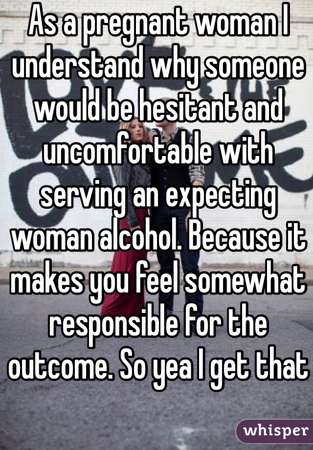 As a pregnant woman I understand why someone would be hesitant and uncomfortable with serving an expecting woman alcohol. Because it makes you feel somewhat responsible for the outcome. So yea I get that 