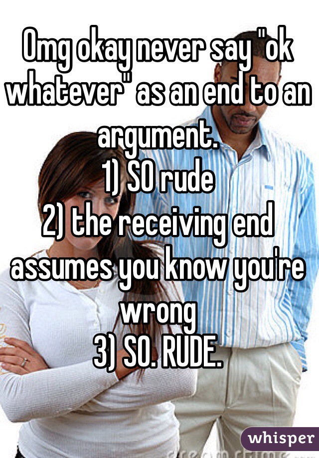 Omg okay never say "ok whatever" as an end to an argument.
1) SO rude
2) the receiving end assumes you know you're wrong
3) SO. RUDE.