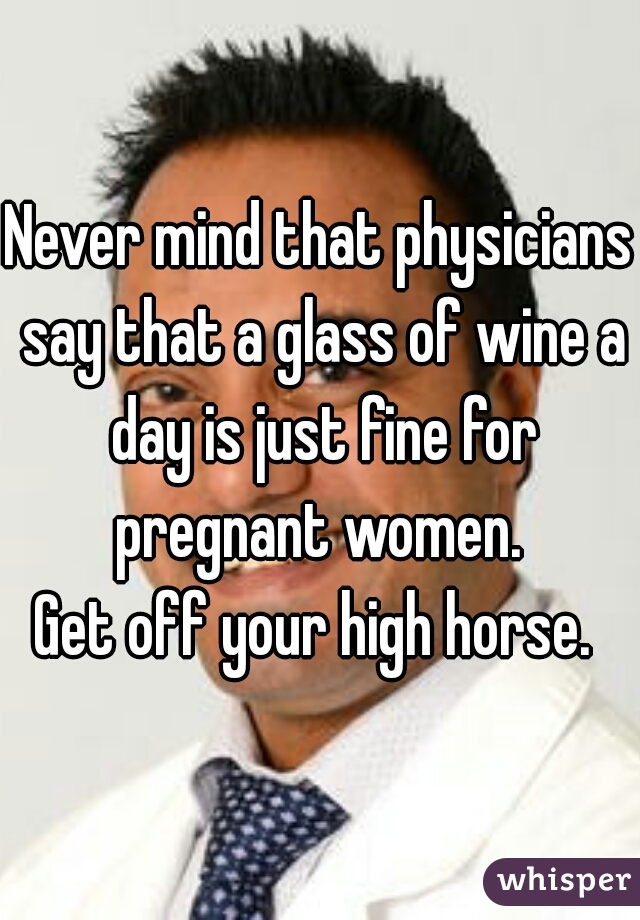 Never mind that physicians say that a glass of wine a day is just fine for pregnant women. 

Get off your high horse. 