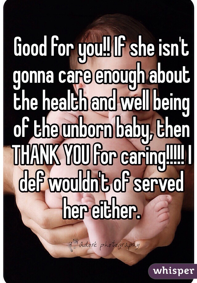 Good for you!! If she isn't gonna care enough about the health and well being of the unborn baby, then THANK YOU for caring!!!!! I def wouldn't of served her either. 