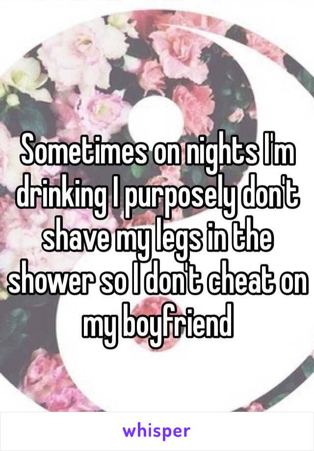 Sometimes on nights I'm drinking I purposely don't shave my legs in the shower so I don't cheat on my boyfriend 