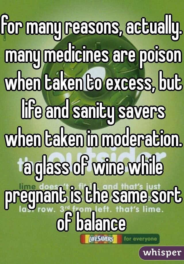 for many reasons, actually. many medicines are poison when taken to excess, but life and sanity savers when taken in moderation. a glass of wine while pregnant is the same sort of balance 