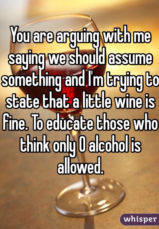 You are arguing with me saying we should assume something and I'm trying to state that a little wine is fine. To educate those who think only 0 alcohol is allowed. 