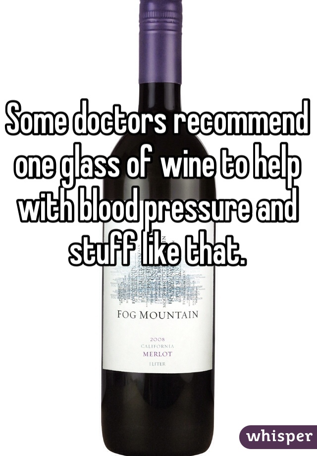 Some doctors recommend one glass of wine to help with blood pressure and stuff like that. 