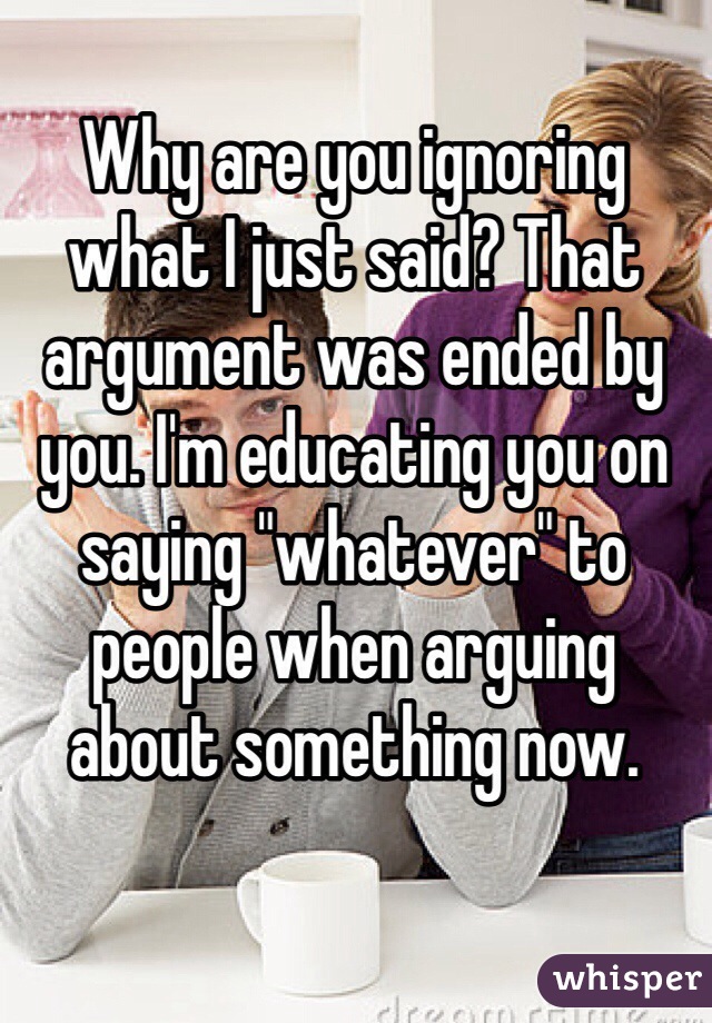 Why are you ignoring what I just said? That argument was ended by you. I'm educating you on saying "whatever" to people when arguing about something now.