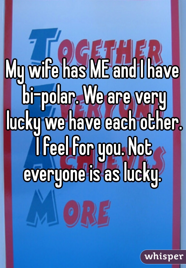 My wife has ME and I have bi-polar. We are very lucky we have each other. I feel for you. Not everyone is as lucky. 