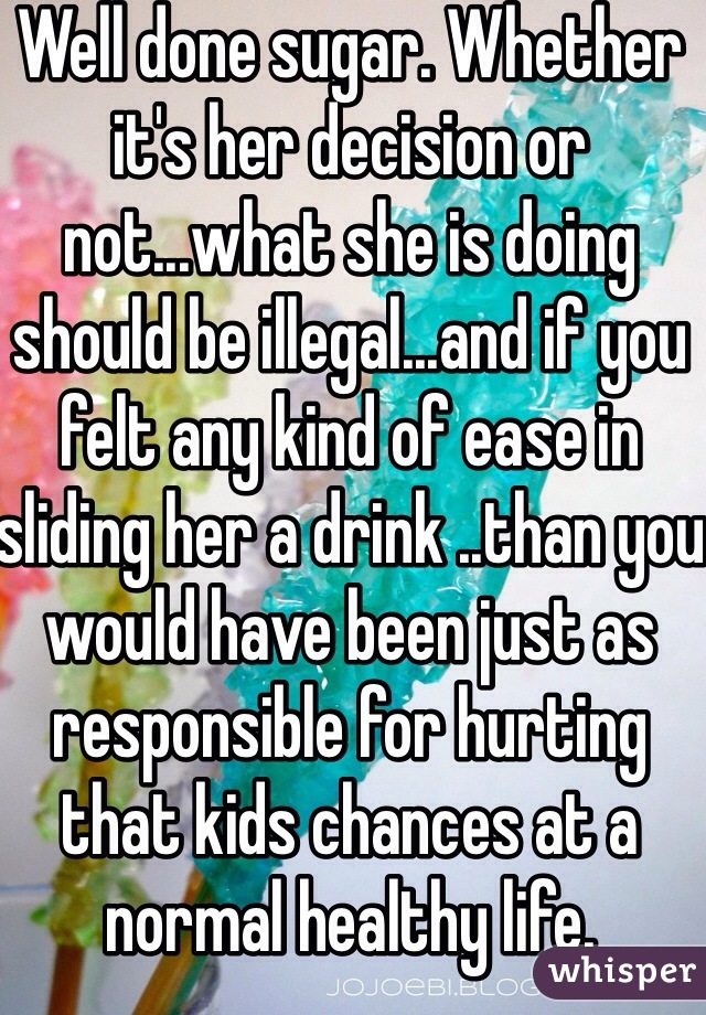 Well done sugar. Whether it's her decision or not...what she is doing should be illegal...and if you felt any kind of ease in sliding her a drink ..than you would have been just as responsible for hurting that kids chances at a normal healthy life. Good4you!