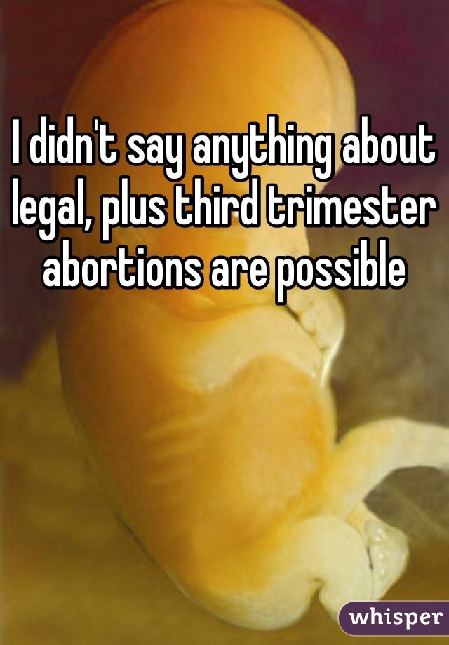 I didn't say anything about legal, plus third trimester abortions are possible