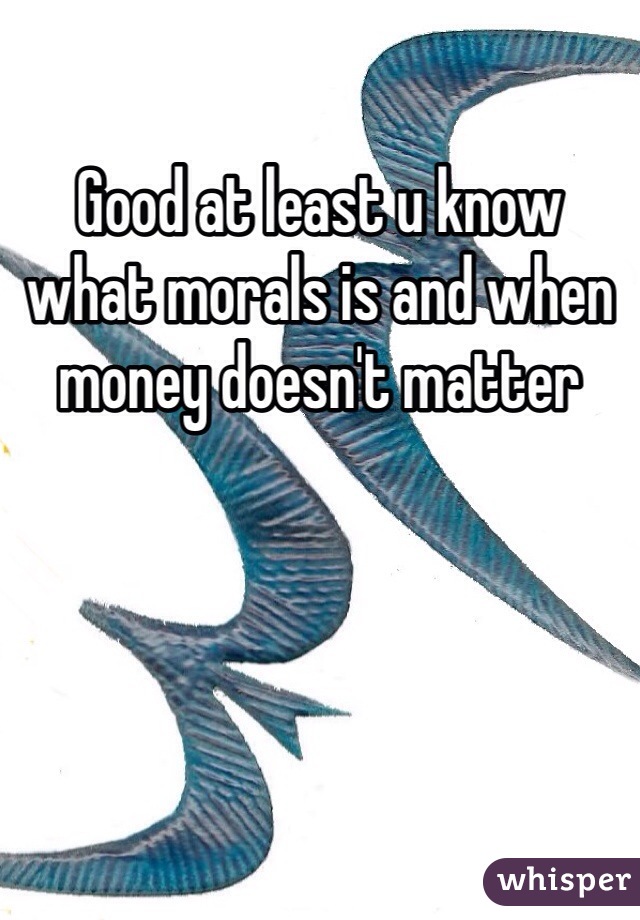 Good at least u know what morals is and when money doesn't matter