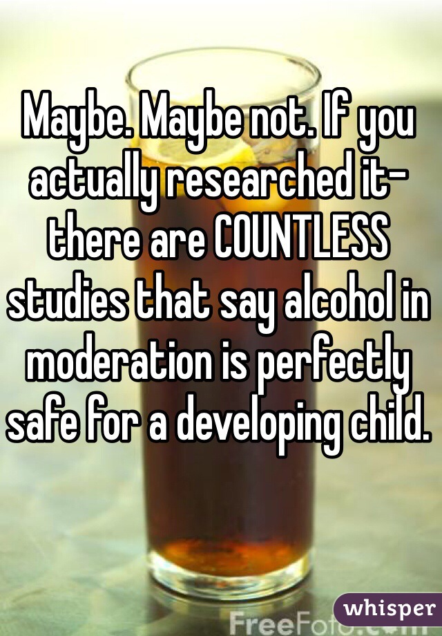 Maybe. Maybe not. If you actually researched it- there are COUNTLESS studies that say alcohol in moderation is perfectly safe for a developing child. 