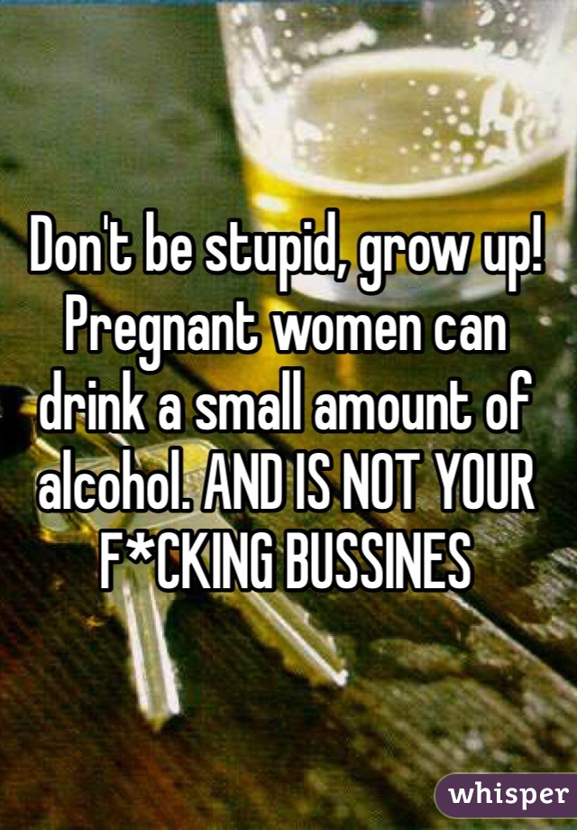 Don't be stupid, grow up! Pregnant women can drink a small amount of alcohol. AND IS NOT YOUR F*CKING BUSSINES