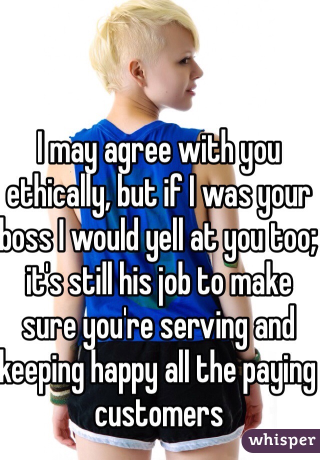 I may agree with you ethically, but if I was your boss I would yell at you too; it's still his job to make sure you're serving and keeping happy all the paying customers  