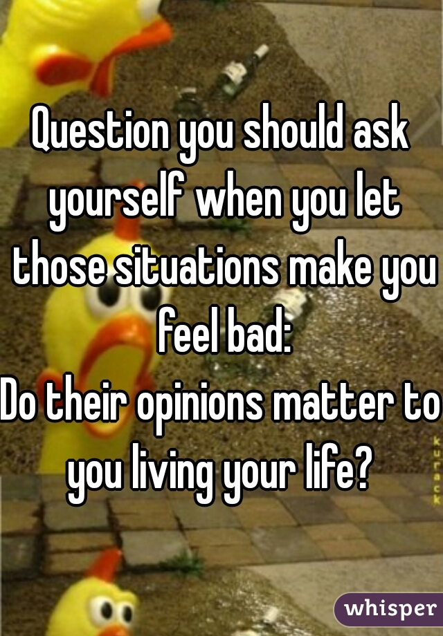 Question you should ask yourself when you let those situations make you feel bad:

Do their opinions matter to you living your life? 