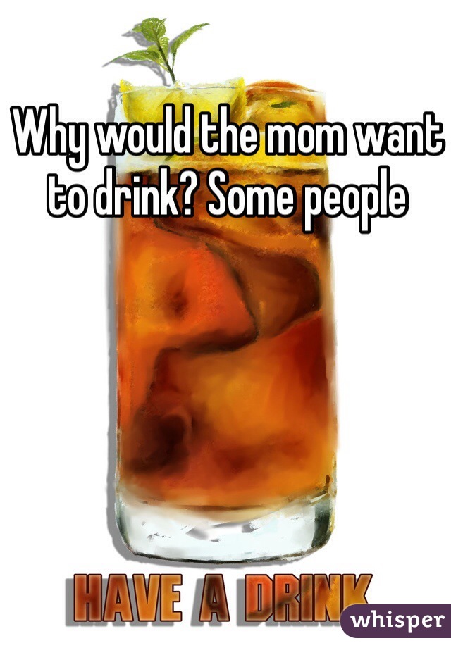 Why would the mom want to drink? Some people