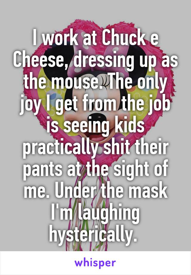 I work at Chuck e Cheese, dressing up as the mouse. The only joy I get from the job is seeing kids practically shit their pants at the sight of me. Under the mask I'm laughing hysterically. 