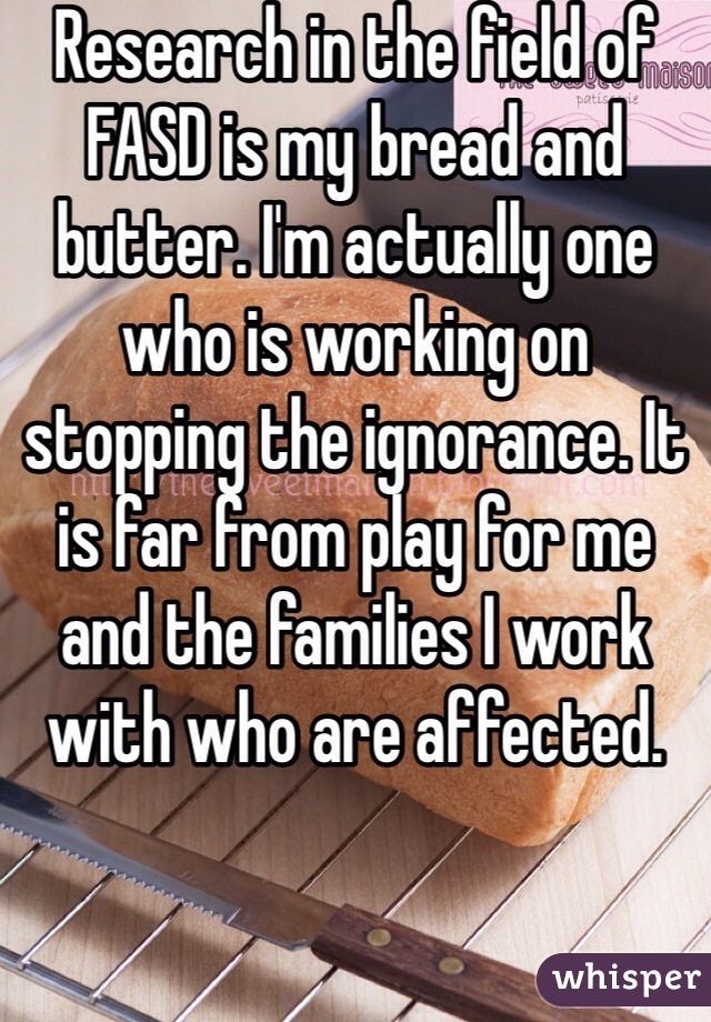 Research in the field of FASD is my bread and butter. I'm actually one who is working on stopping the ignorance. It is far from play for me and the families I work with who are affected. 