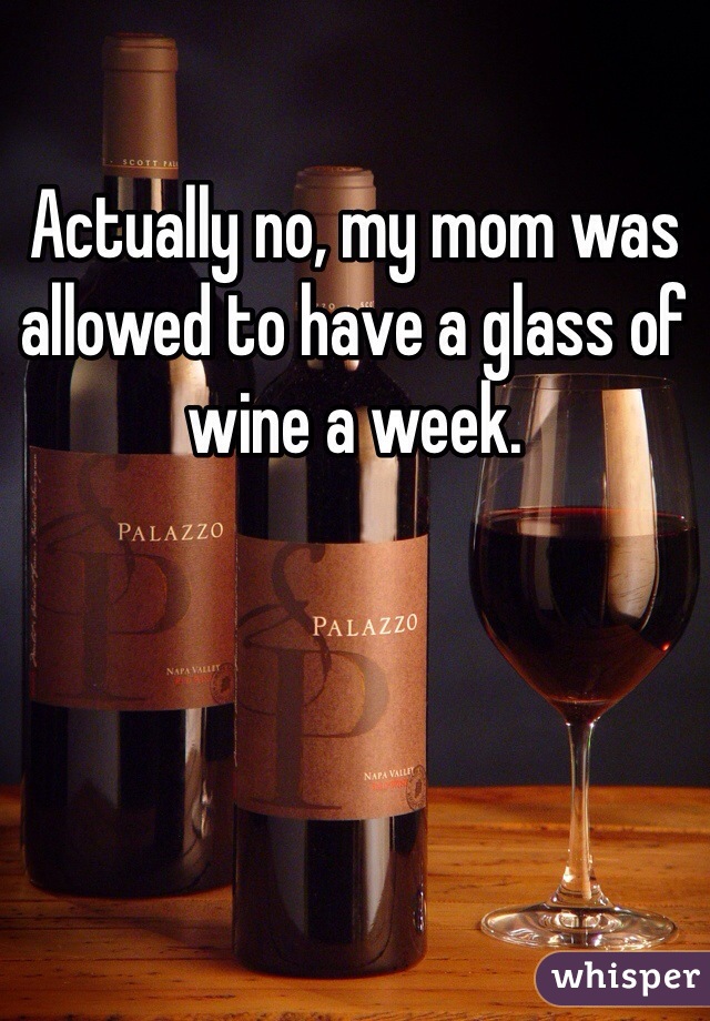 Actually no, my mom was allowed to have a glass of wine a week.