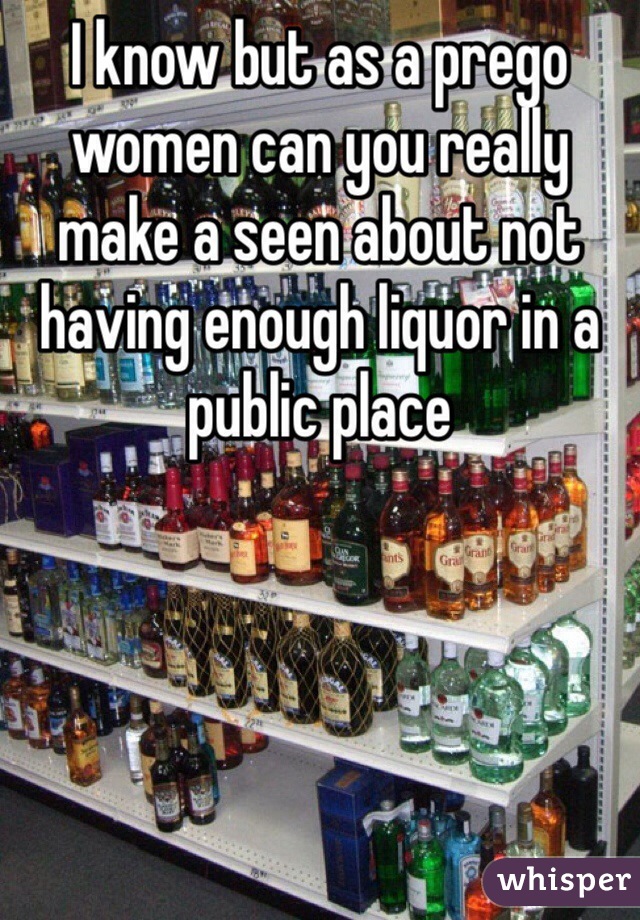 I know but as a prego women can you really make a seen about not having enough liquor in a public place 