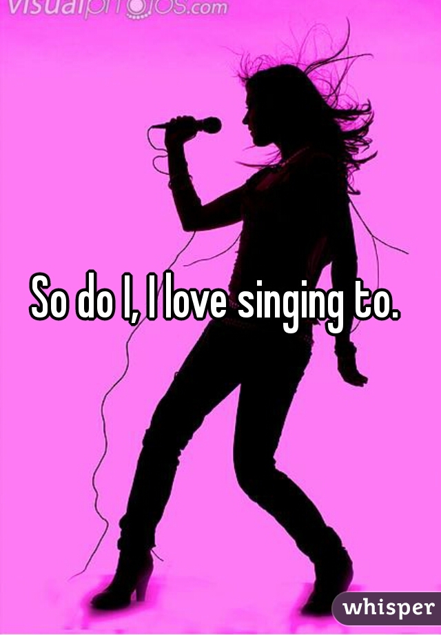 So do I, I love singing to. 