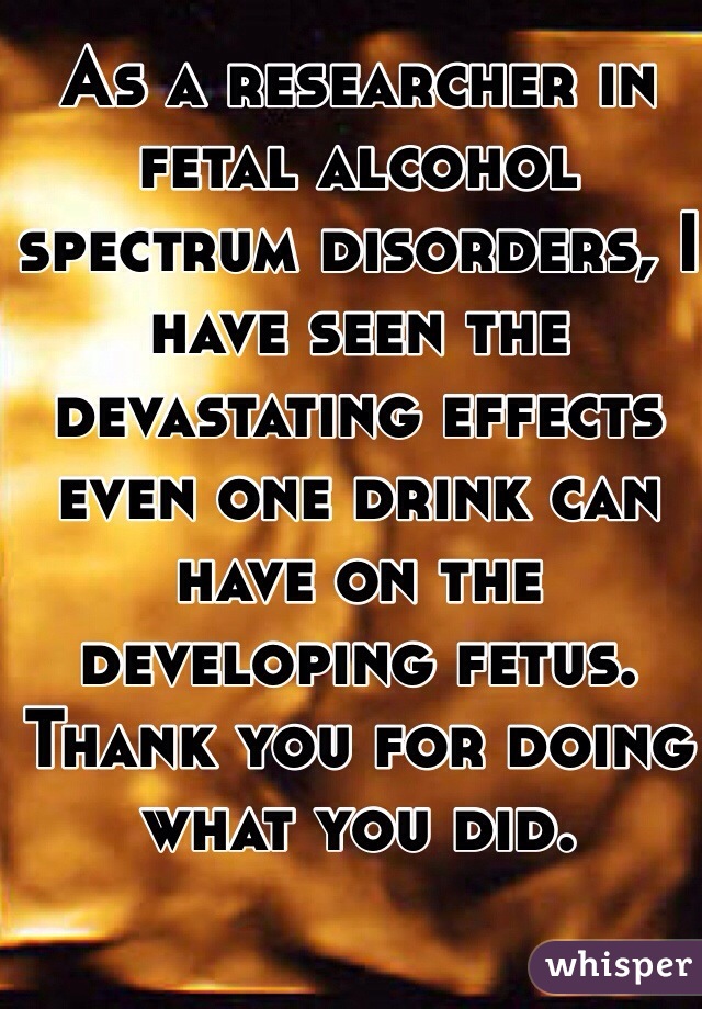 As a researcher in fetal alcohol spectrum disorders, I have seen the devastating effects even one drink can have on the developing fetus. Thank you for doing what you did. 