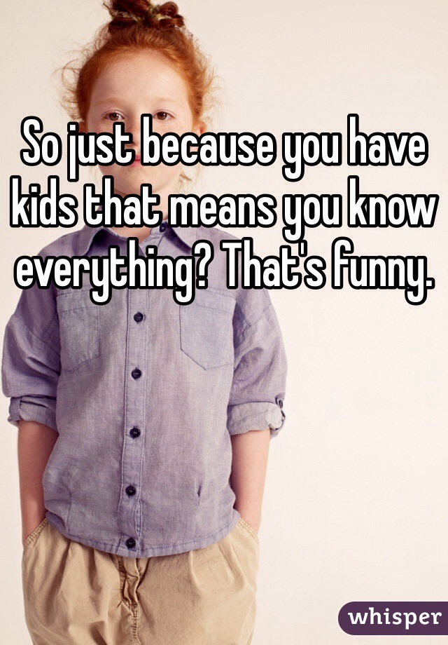 So just because you have kids that means you know everything? That's funny. 