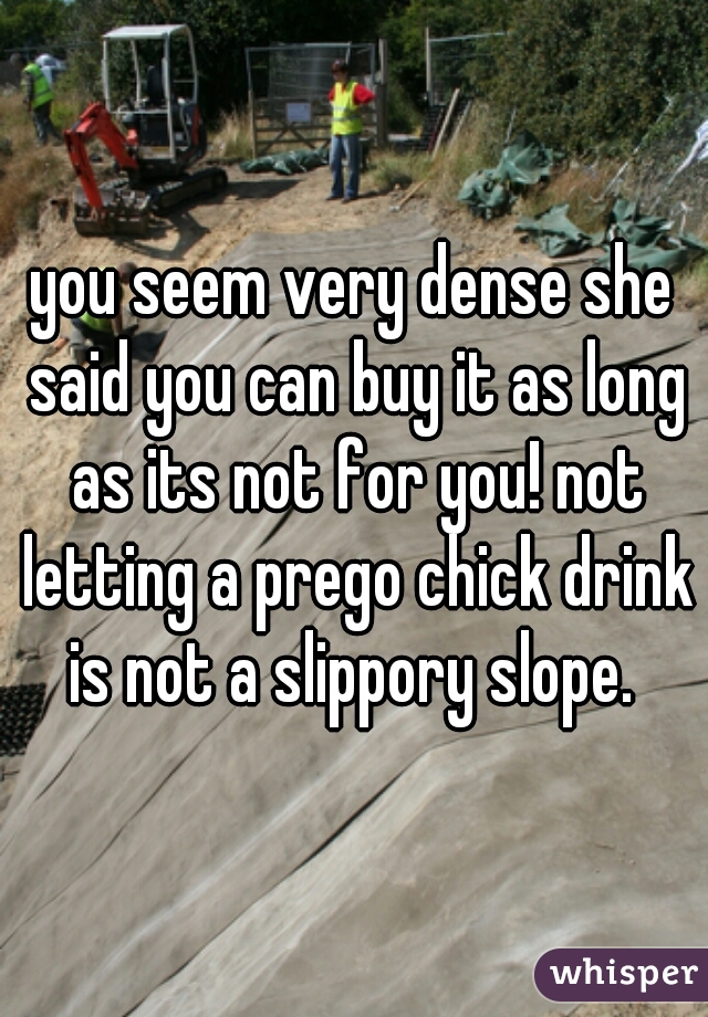 you seem very dense she said you can buy it as long as its not for you! not letting a prego chick drink is not a slippory slope. 