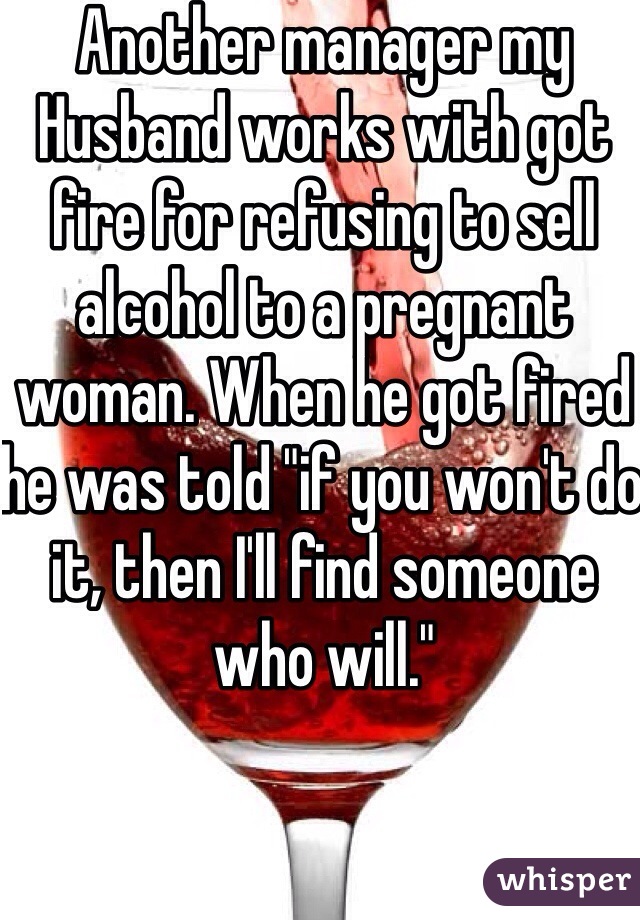 Another manager my Husband works with got fire for refusing to sell alcohol to a pregnant woman. When he got fired he was told "if you won't do it, then I'll find someone who will."