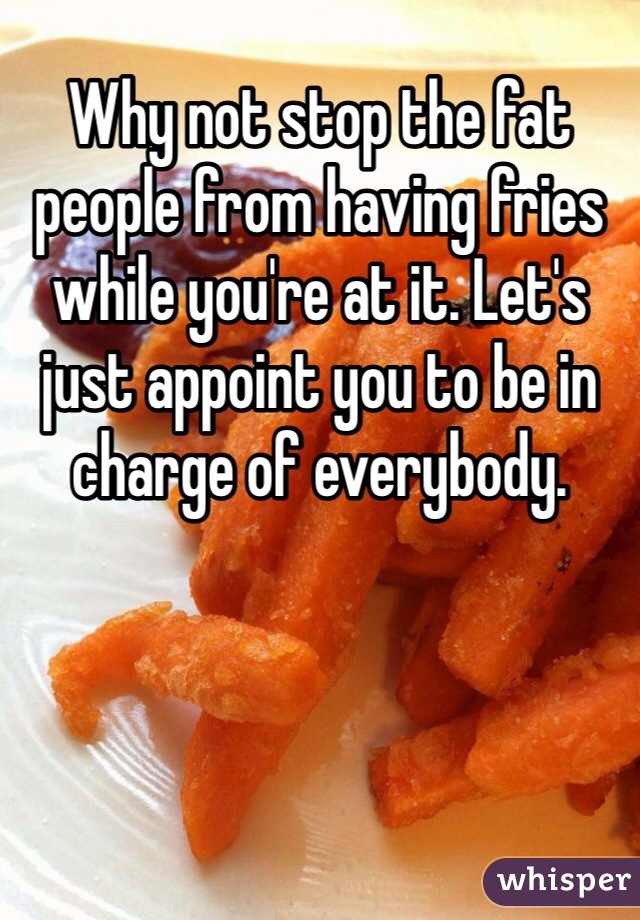 Why not stop the fat people from having fries while you're at it. Let's just appoint you to be in charge of everybody. 