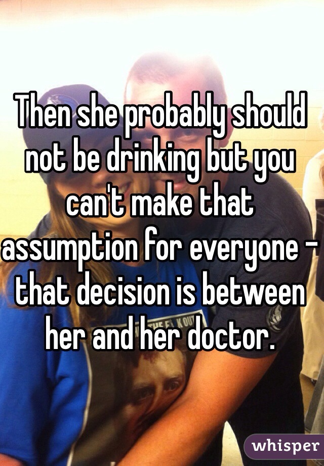 Then she probably should not be drinking but you can't make that assumption for everyone - that decision is between her and her doctor. 