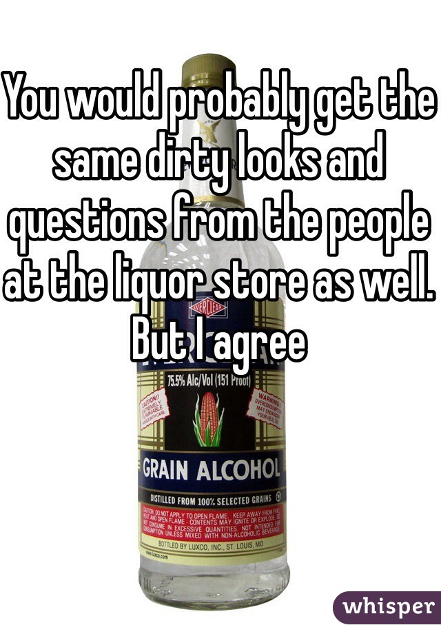 You would probably get the same dirty looks and questions from the people at the liquor store as well. But I agree 