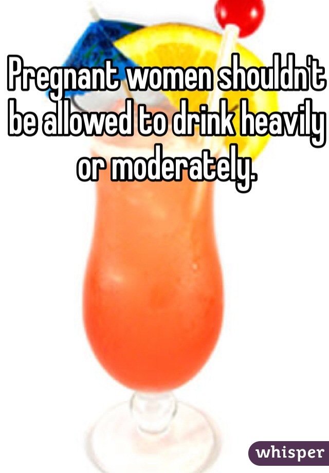 Pregnant women shouldn't be allowed to drink heavily or moderately.