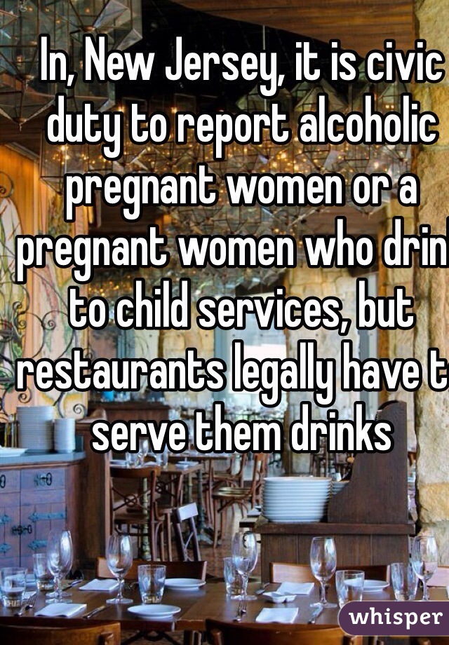 In, New Jersey, it is civic duty to report alcoholic pregnant women or a pregnant women who drink to child services, but restaurants legally have to serve them drinks    