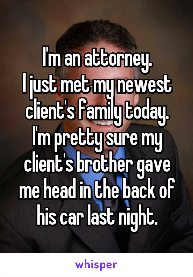 I'm an attorney.
I just met my newest client's family today.
I'm pretty sure my client's brother gave me head in the back of his car last night.