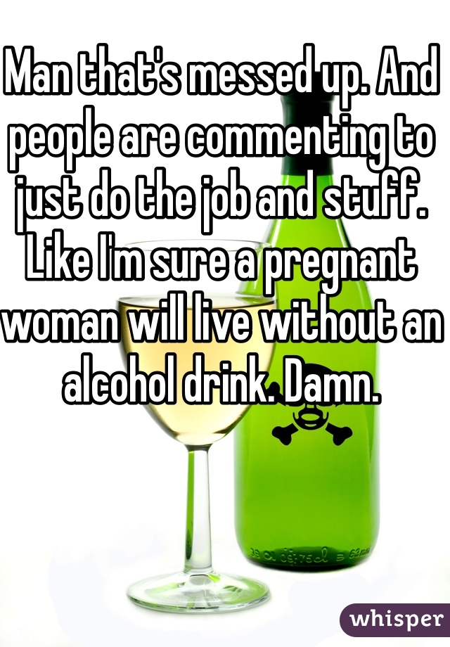 Man that's messed up. And people are commenting to just do the job and stuff. Like I'm sure a pregnant woman will live without an alcohol drink. Damn. 